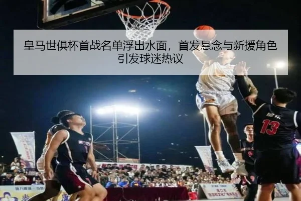 皇马世俱杯首战名单浮出水面，首发悬念与新援角色引发球迷热议