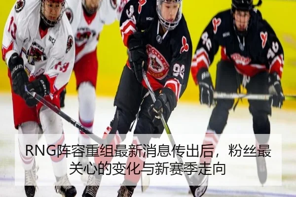 RNG阵容重组最新消息传出后，粉丝最关心的变化与新赛季走向