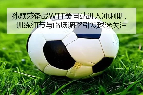 孙颖莎备战WTT美国站进入冲刺期，训练细节与临场调整引发球迷关注